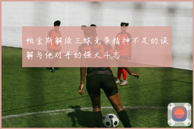 帕金斯解读三球竞争精神不足的误解与他对手的强大斗志