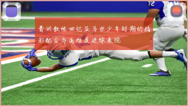 青训教练回忆亚马尔少年时期的精彩配合与高难度进球表现