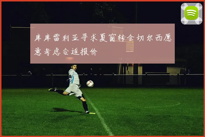 库库雷利亚寻求夏窗转会切尔西愿意考虑合适报价