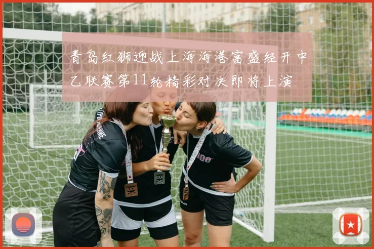 青岛红狮迎战上海海港富盛经开中乙联赛第11轮精彩对决即将上演