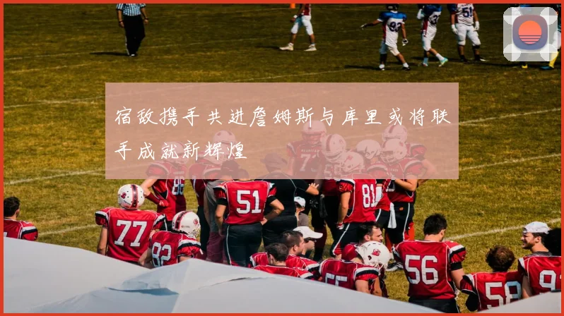 宿敌携手共进詹姆斯与库里或将联手成就新辉煌