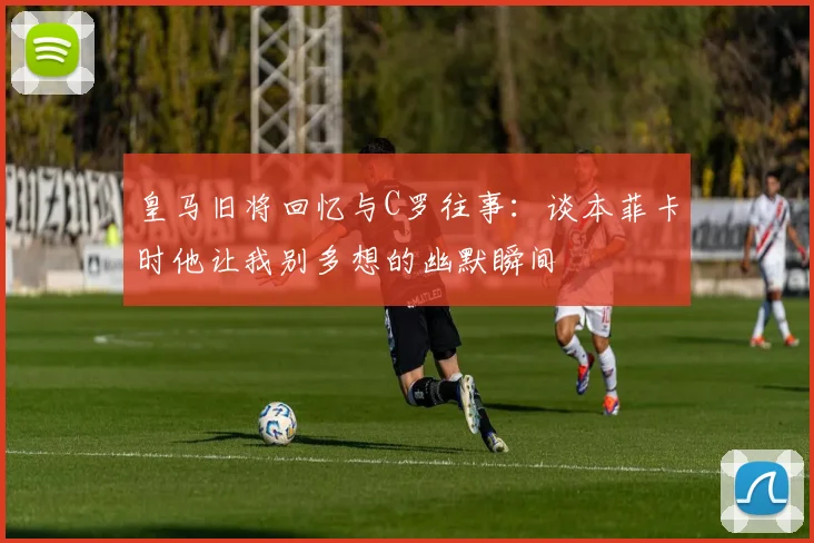 皇马旧将回忆与C罗往事：谈本菲卡时他让我别多想的幽默瞬间
