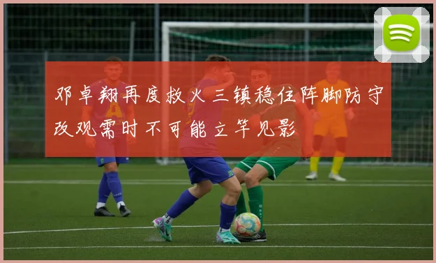 邓卓翔再度救火三镇稳住阵脚防守改观需时不可能立竿见影