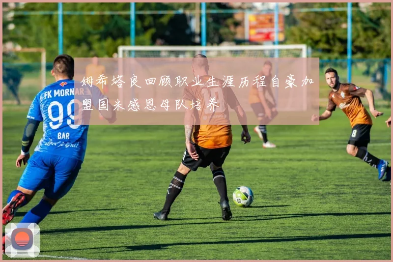 姆希塔良回顾职业生涯历程自豪加盟国米感恩母队培养
