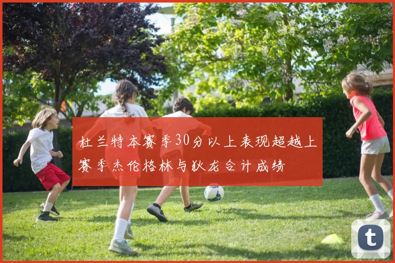 杜兰特本赛季30分以上表现超越上赛季杰伦格林与狄龙合计成绩