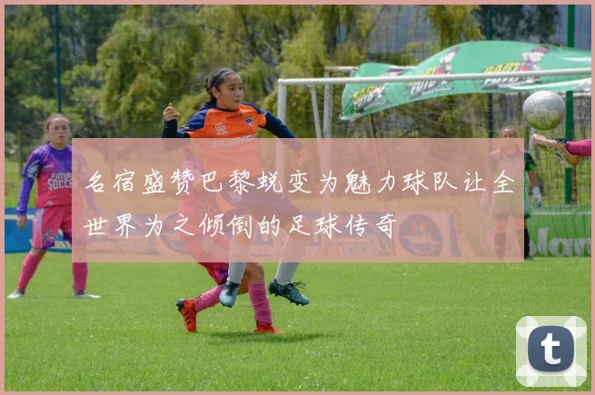 名宿盛赞巴黎蜕变为魅力球队让全世界为之倾倒的足球传奇