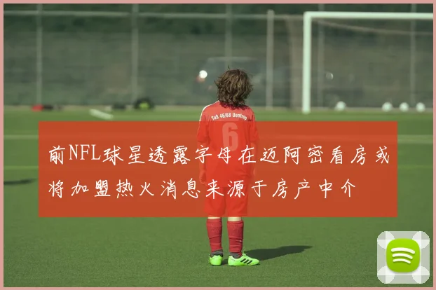 前NFL球星透露字母在迈阿密看房或将加盟热火消息来源于房产中介