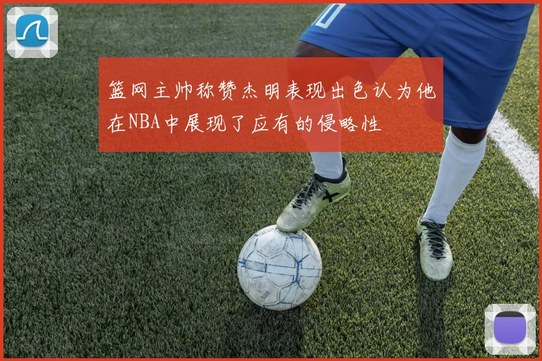 篮网主帅称赞杰明表现出色认为他在NBA中展现了应有的侵略性