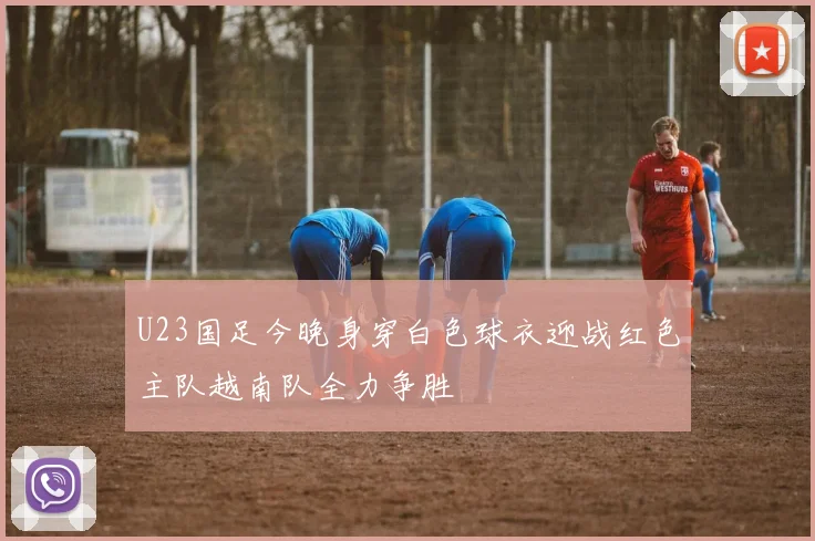 U23国足今晚身穿白色球衣迎战红色主队越南队全力争胜