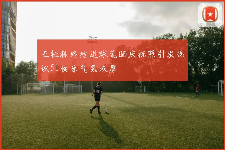 王钰栋终结进球荒晒庆祝照引发热议51快乐气氛浓厚