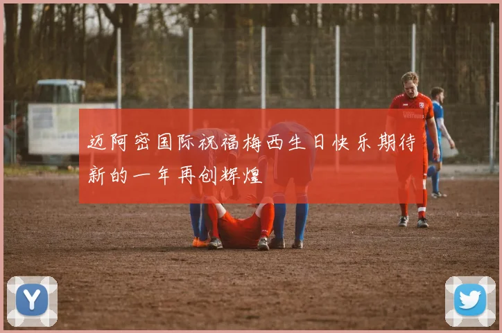 迈阿密国际祝福梅西生日快乐期待新的一年再创辉煌