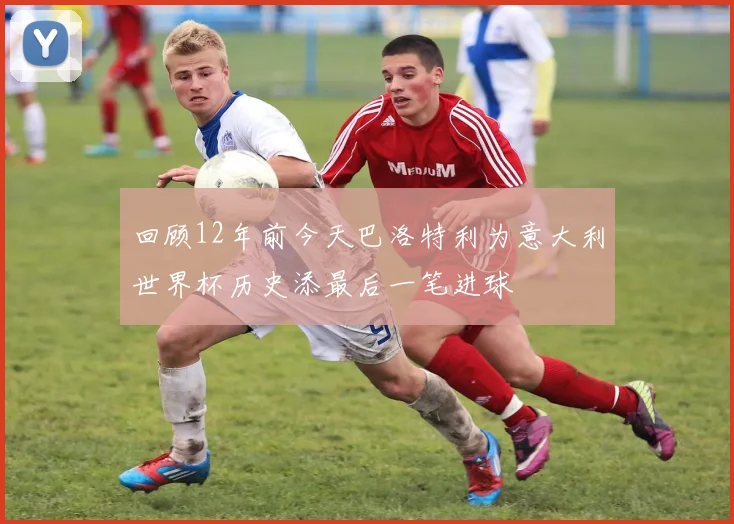 回顾12年前今天巴洛特利为意大利世界杯历史添最后一笔进球