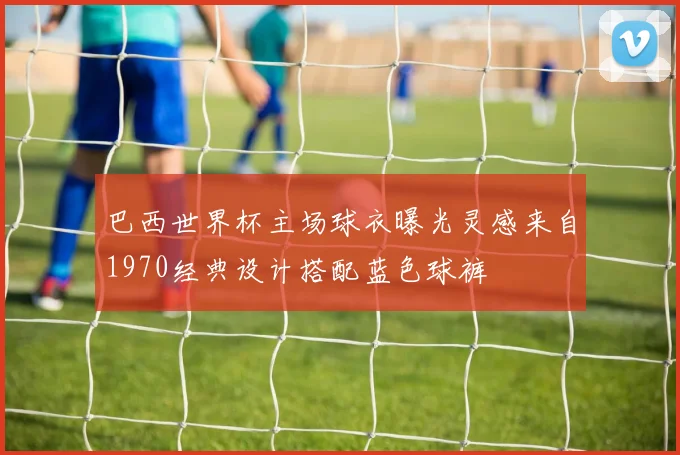 巴西世界杯主场球衣曝光灵感来自1970经典设计搭配蓝色球裤