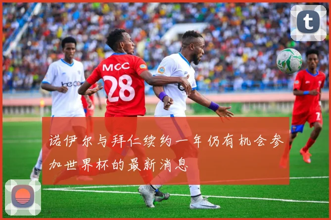 诺伊尔与拜仁续约一年仍有机会参加世界杯的最新消息
