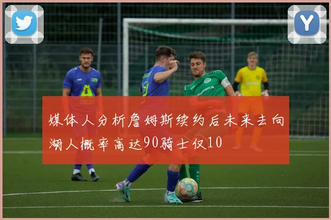 媒体人分析詹姆斯续约后未来去向湖人概率高达90骑士仅10