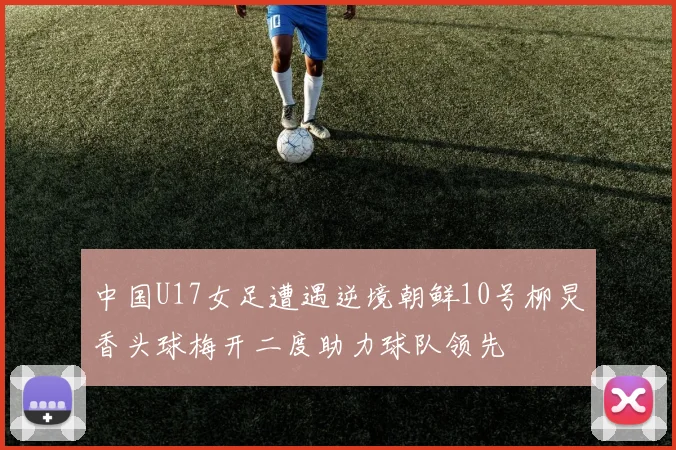 中国U17女足遭遇逆境朝鲜10号柳炅香头球梅开二度助力球队领先