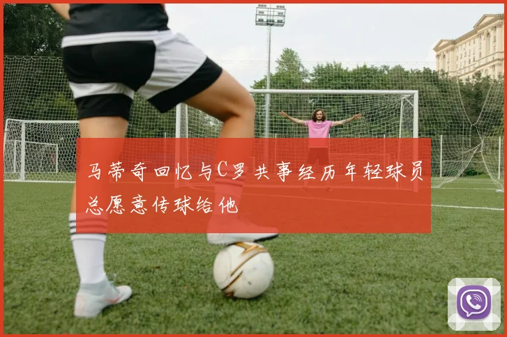 马蒂奇回忆与C罗共事经历年轻球员总愿意传球给他