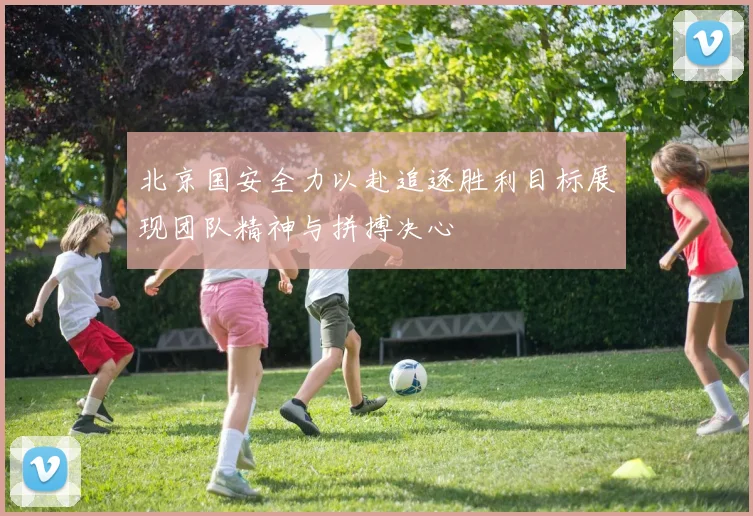 北京国安全力以赴追逐胜利目标展现团队精神与拼搏决心