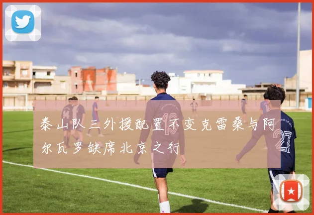 泰山队三外援配置不变克雷桑与阿尔瓦罗缺席北京之行