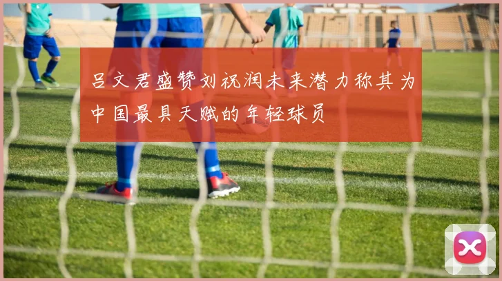 吕文君盛赞刘祝润未来潜力称其为中国最具天赋的年轻球员