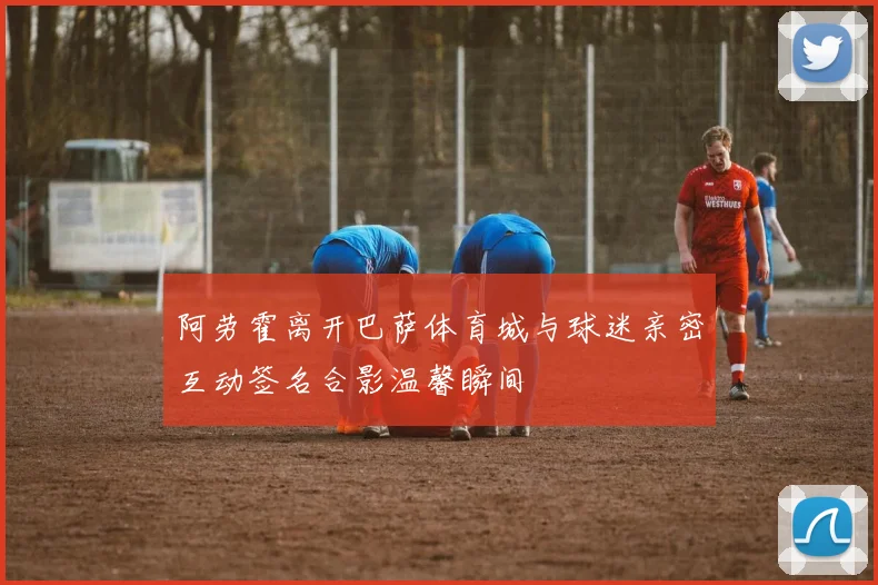 阿劳霍离开巴萨体育城与球迷亲密互动签名合影温馨瞬间