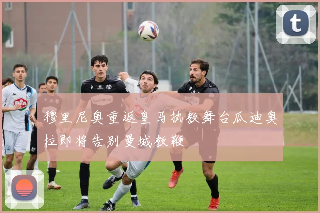 穆里尼奥重返皇马执教舞台瓜迪奥拉即将告别曼城教鞭