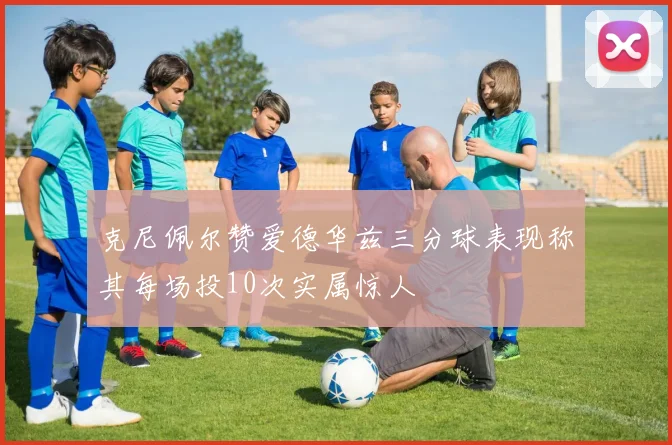 克尼佩尔赞爱德华兹三分球表现称其每场投10次实属惊人