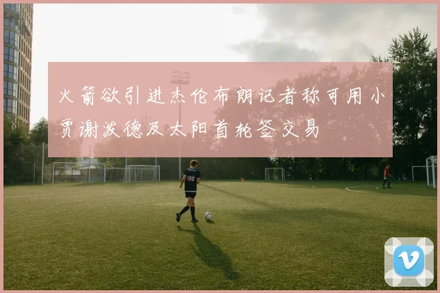 火箭欲引进杰伦布朗记者称可用小贾谢泼德及太阳首轮签交易