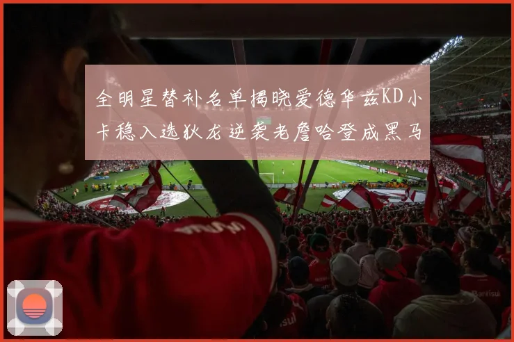 全明星替补名单揭晓爱德华兹KD小卡稳入选狄龙逆袭老詹哈登成黑马