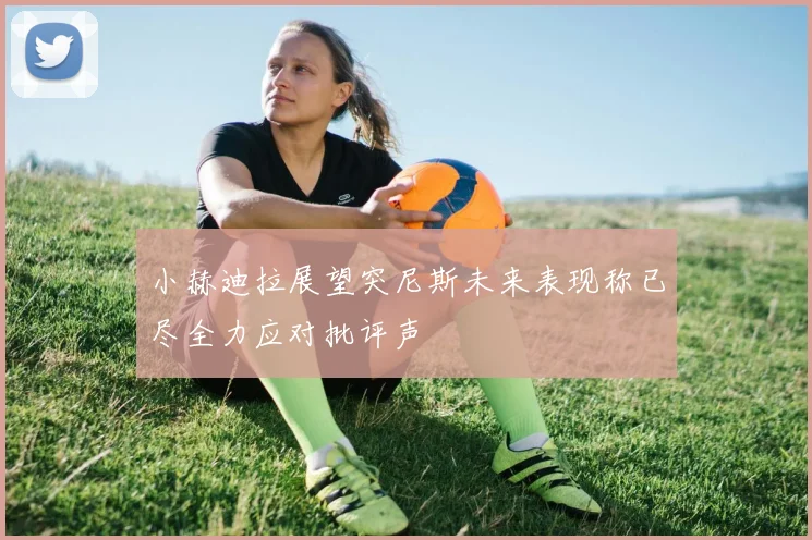 小赫迪拉展望突尼斯未来表现称已尽全力应对批评声